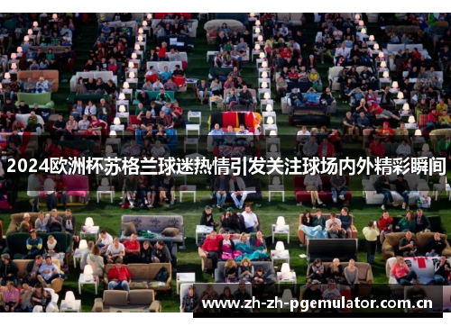 2024欧洲杯苏格兰球迷热情引发关注球场内外精彩瞬间 2024欧洲杯苏格兰球迷热情引发关注球场内外精彩瞬间